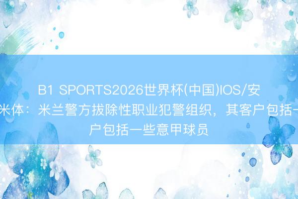 B1 SPORTS2026世界杯(中国)IOS/安卓官方下载 米体：米兰警方拔除性职业犯警组织，其客户包括一些意甲球员