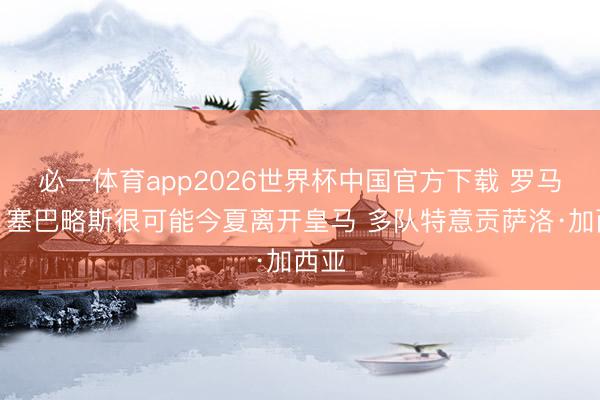 必一体育app2026世界杯中国官方下载 罗马诺：塞巴略斯很可能今夏离开皇马 多队特意贡萨洛·加西亚