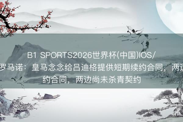 B1 SPORTS2026世界杯(中国)IOS/安卓官方下载 罗马诺：皇马念念给吕迪格提供短期续约合同，两边尚未杀青契约