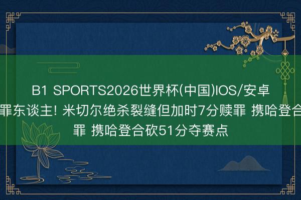 B1 SPORTS2026世界杯(中国)IOS/安卓官方下载 险成罪东谈主! 米切尔绝杀裂缝但加时7分赎罪 携哈登合砍51分夺赛点