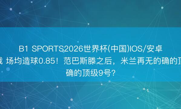 B1 SPORTS2026世界杯(中国)IOS/安卓官方下载 场均造球0.85！范巴斯滕之后，米兰再无的确的顶级9号？