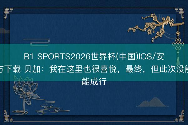 B1 SPORTS2026世界杯(中国)IOS/安卓官方下载 贝加：我在这里也很喜悦，最终，但此次没能成行