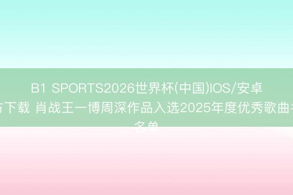 B1 SPORTS2026世界杯(中国)IOS/安卓官方下载 肖战王一博周深作品入选2025年度优秀歌曲名单