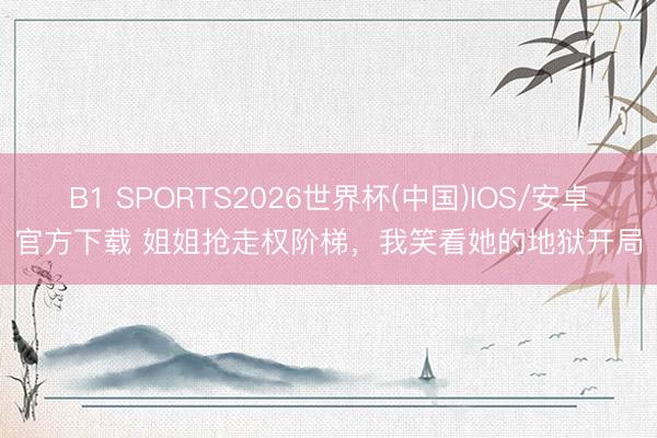 B1 SPORTS2026世界杯(中国)IOS/安卓官方下载 姐姐抢走权阶梯，我笑看她的地狱开局