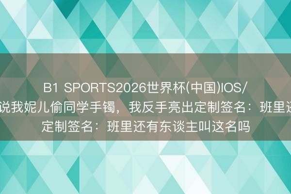 B1 SPORTS2026世界杯(中国)IOS/安卓官方下载 敦厚说我妮儿偷同学手镯，我反手亮出定制签名：班里还有东谈主叫这名吗