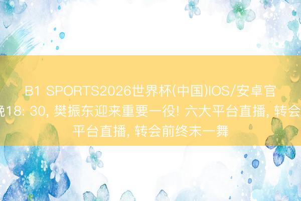 B1 SPORTS2026世界杯(中国)IOS/安卓官方下载 今晚18: 30, 樊振东迎来重要一役! 六大平台直播, 转会前终末一舞