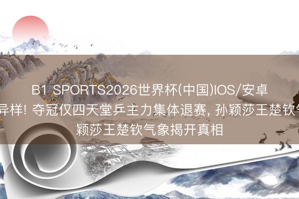 B1 SPORTS2026世界杯(中国)IOS/安卓官方下载 有异样! 夺冠仅四天堂乒主力集体退赛， 孙颖莎王楚钦气象揭开真相