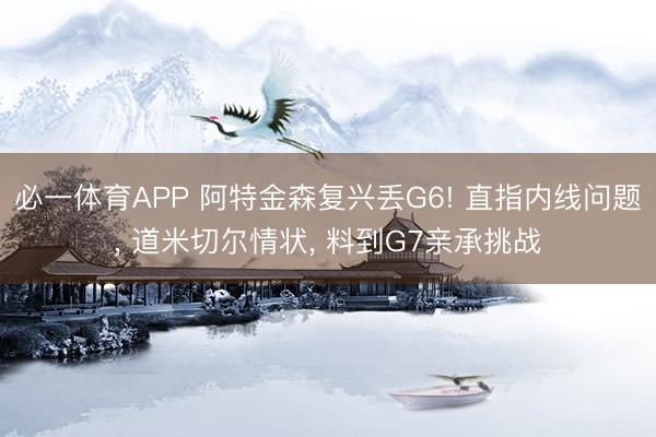 必一体育APP 阿特金森复兴丢G6! 直指内线问题, 道米切尔情状, 料到G7亲承挑战