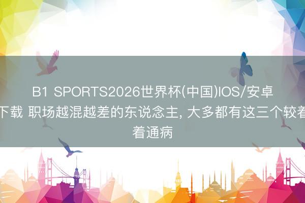B1 SPORTS2026世界杯(中国)IOS/安卓官方下载 职场越混越差的东说念主, 大多都有这三个较着通病