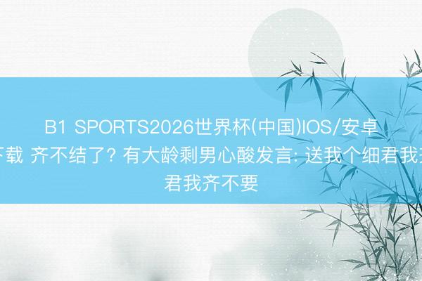 B1 SPORTS2026世界杯(中国)IOS/安卓官方下载 齐不结了? 有大龄剩男心酸发言: 送我个细君我齐不要