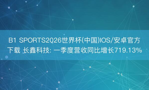 B1 SPORTS2026世界杯(中国)IOS/安卓官方下载 长鑫科技: 一季度营收同比增长719.13%