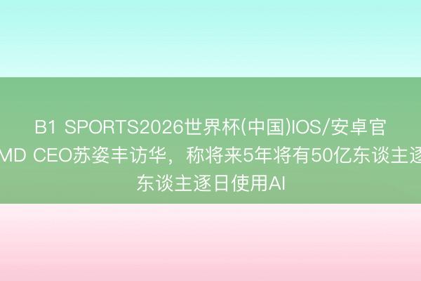 B1 SPORTS2026世界杯(中国)IOS/安卓官方下载 AMD CEO苏姿丰访华，称将来5年将有50亿东谈主逐日使用AI