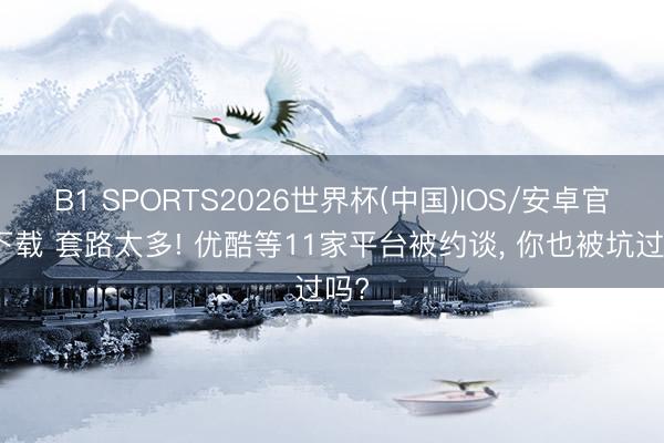 B1 SPORTS2026世界杯(中国)IOS/安卓官方下载 套路太多! 优酷等11家平台被约谈， 你也被坑过吗?