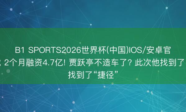 B1 SPORTS2026世界杯(中国)IOS/安卓官方下载 2个月融资4.7亿! 贾跃亭不造车了? 此次他找到了“捷径”