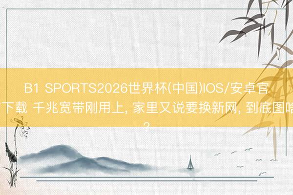 B1 SPORTS2026世界杯(中国)IOS/安卓官方下载 千兆宽带刚用上， 家里又说要换新网， 到底图啥?