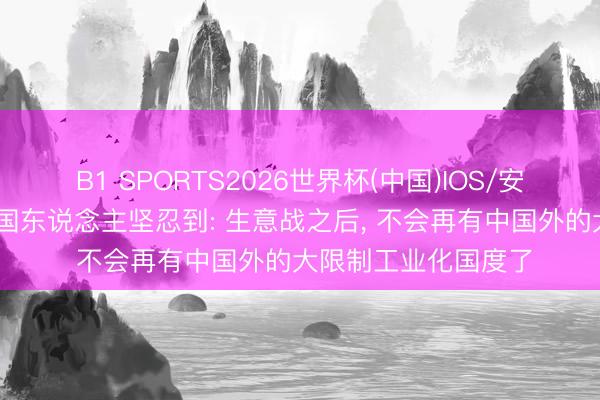 B1 SPORTS2026世界杯(中国)IOS/安卓官方下载 好意思国东说念主坚忍到: 生意战之后， 不会再有中国外的大限制工业化国度了