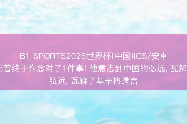 B1 SPORTS2026世界杯(中国)IOS/安卓官方下载 特朗普终于作念对了1件事! 他意志到中国的弘远， 瓦解了基辛格遗言