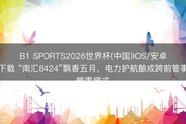 B1 SPORTS2026世界杯(中国)IOS/安卓官方下载 “南汇8424”飘香五月,电力护航酿成跨前管事模式