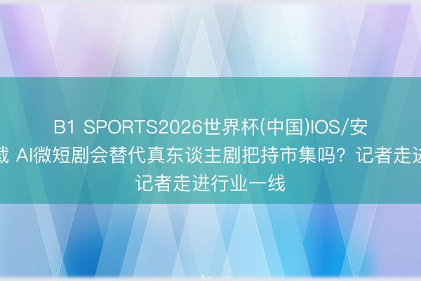 B1 SPORTS2026世界杯(中国)IOS/安卓官方下载 AI微短剧会替代真东谈主剧把持市集吗?记者走进行业一线