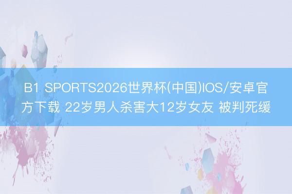 B1 SPORTS2026世界杯(中国)IOS/安卓官方下载 22岁男人杀害大12岁女友 被判死缓