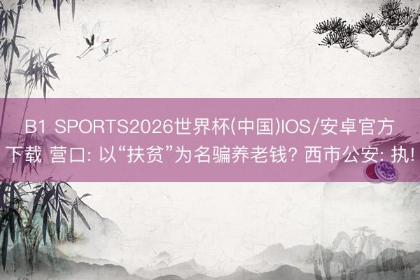 B1 SPORTS2026世界杯(中国)IOS/安卓官方下载 营口: 以“扶贫”为名骗养老钱? 西市公安: 执!