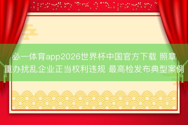 必一体育app2026世界杯中国官方下载 照章重办扰乱企业正当权利违规 最高检发布典型案例