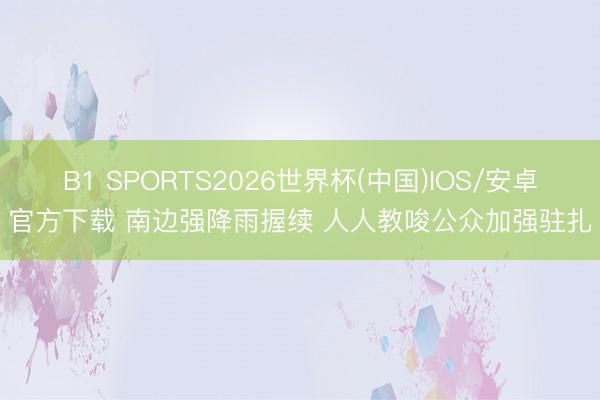 B1 SPORTS2026世界杯(中国)IOS/安卓官方下载 南边强降雨握续 人人教唆公众加强驻扎