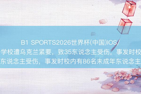 B1 SPORTS2026世界杯(中国)IOS/安卓官方下载 俄罗斯称一学校遭乌克兰紧要，致35东说念主受伤，事发时校内有86名未成年东说念主