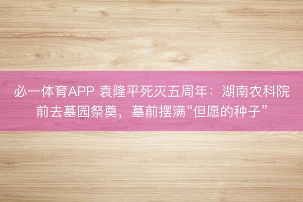 必一体育APP 袁隆平死灭五周年：湖南农科院前去墓园祭奠，墓前摆满“但愿的种子”