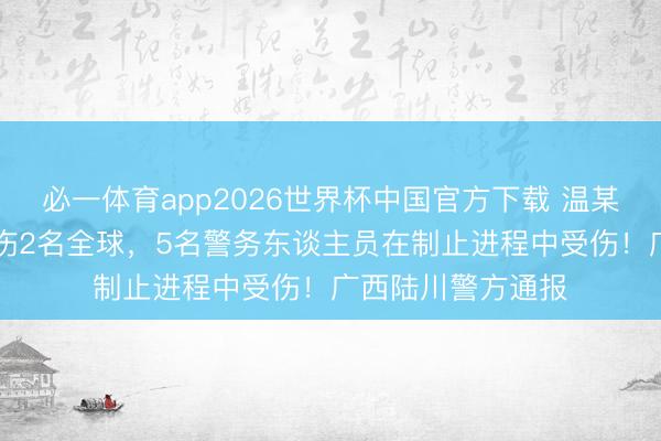 必一体育app2026世界杯中国官方下载 温某（男，30岁）捅伤2名全球，5名警务东谈主员在制止进程中受伤！广西陆川警方通报