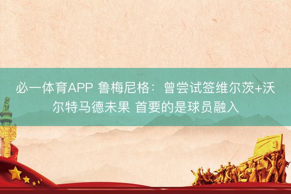 必一体育APP 鲁梅尼格：曾尝试签维尔茨+沃尔特马德未果 首要的是球员融入