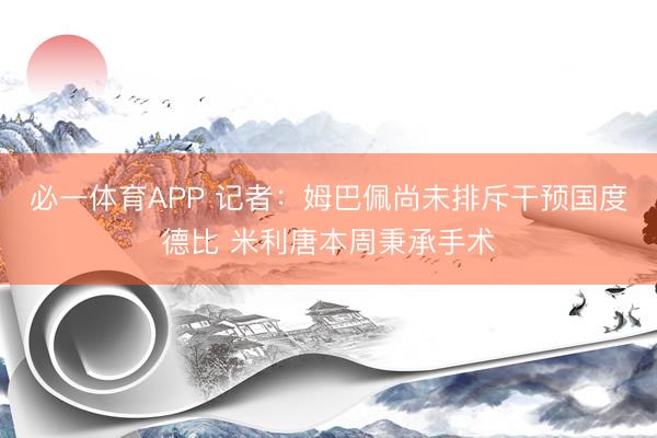 必一体育APP 记者：姆巴佩尚未排斥干预国度德比 米利唐本周秉承手术