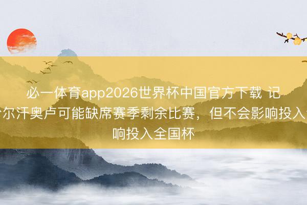 必一体育app2026世界杯中国官方下载 记者：恰尔汗奥卢可能缺席赛季剩余比赛，但不会影响投入全国杯
