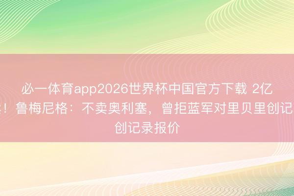必一体育app2026世界杯中国官方下载 2亿皆不卖！鲁梅尼格：不卖奥利塞，曾拒蓝军对里贝里创记录报价