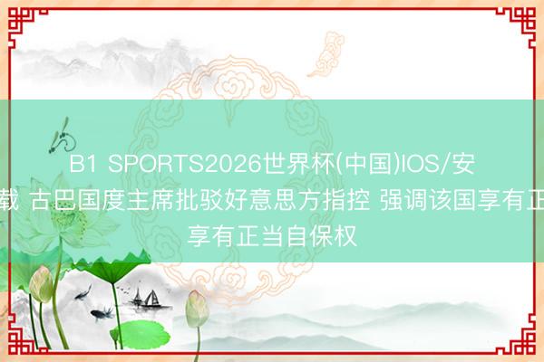 B1 SPORTS2026世界杯(中国)IOS/安卓官方下载 古巴国度主席批驳好意思方指控 强调该国享有正当自保权