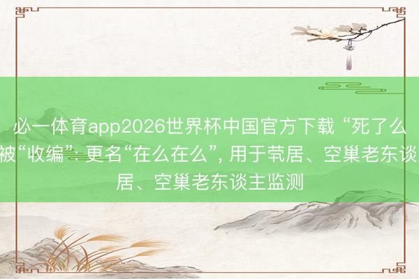必一体育app2026世界杯中国官方下载 “死了么”App 被“收编”: 更名“在么在么”， 用于茕居、空巢老东谈主监测