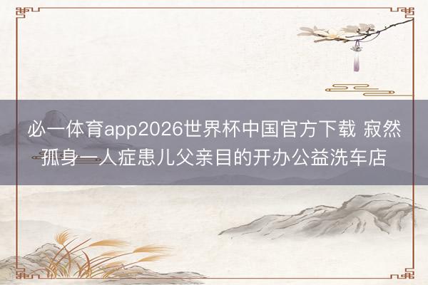 必一体育app2026世界杯中国官方下载 寂然孤身一人症患儿父亲目的开办公益洗车店
