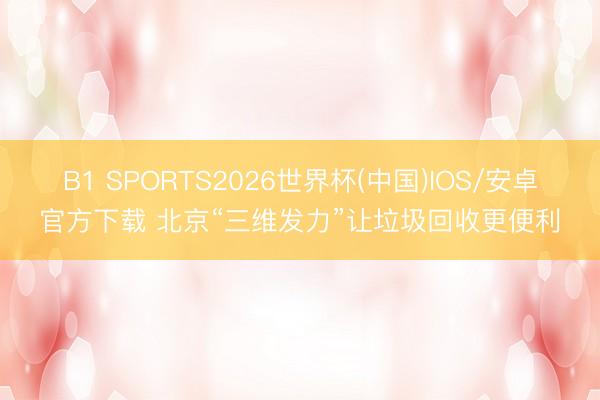 B1 SPORTS2026世界杯(中国)IOS/安卓官方下载 北京“三维发力”让垃圾回收更便利