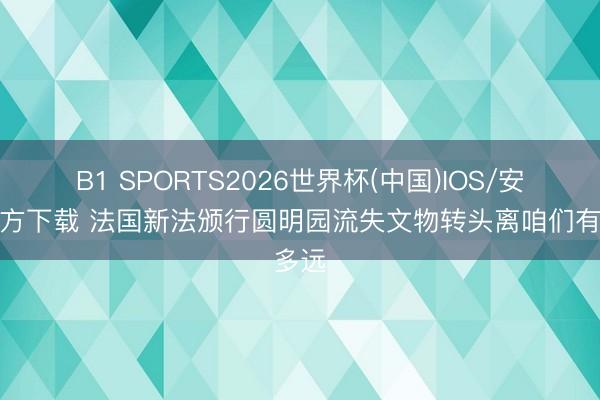 B1 SPORTS2026世界杯(中国)IOS/安卓官方下载 法国新法颁行圆明园流失文物转头离咱们有多远