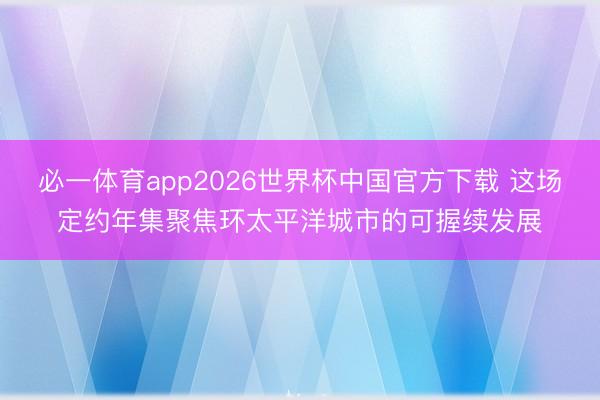 必一体育app2026世界杯中国官方下载 这场定约年集聚焦环太平洋城市的可握续发展