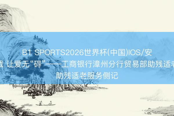 B1 SPORTS2026世界杯(中国)IOS/安卓官方下载 让爱无“碍”——工商银行漳州分行贸易部助残适老服务侧记