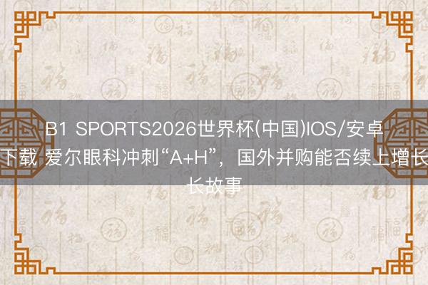 B1 SPORTS2026世界杯(中国)IOS/安卓官方下载 爱尔眼科冲刺“A+H”，国外并购能否续上增长故事