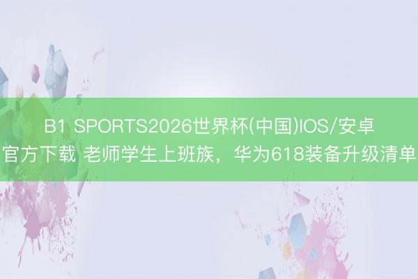 B1 SPORTS2026世界杯(中国)IOS/安卓官方下载 老师学生上班族,华为618装备升级清单