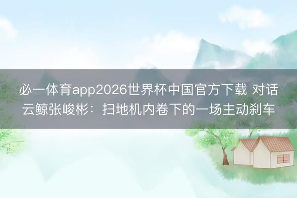 必一体育app2026世界杯中国官方下载 对话云鲸张峻彬：扫地机内卷下的一场主动刹车