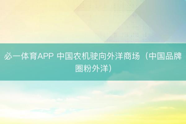 必一体育APP 中国农机驶向外洋商场(中国品牌圈粉外洋)