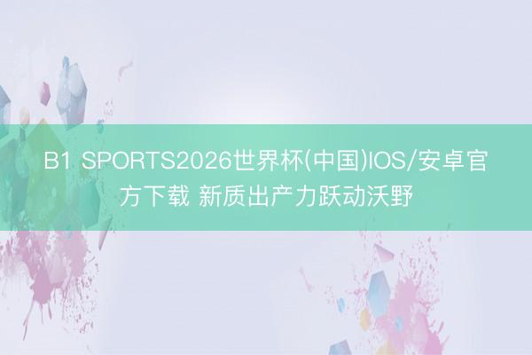 B1 SPORTS2026世界杯(中国)IOS/安卓官方下载 新质出产力跃动沃野