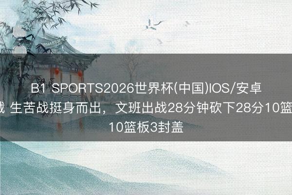 B1 SPORTS2026世界杯(中国)IOS/安卓官方下载 生苦战挺身而出，文班出战28分钟砍下28分10篮板3封盖