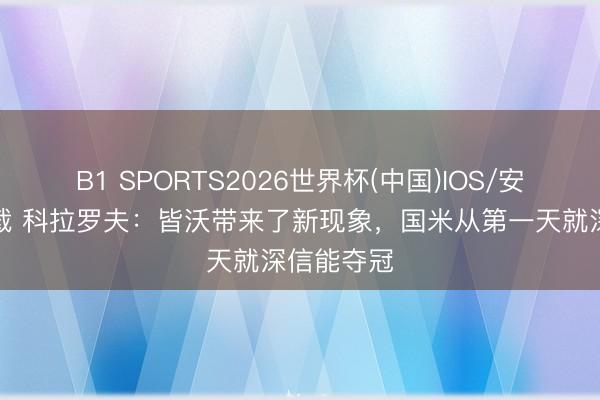 B1 SPORTS2026世界杯(中国)IOS/安卓官方下载 科拉罗夫：皆沃带来了新现象，国米从第一天就深信能夺冠