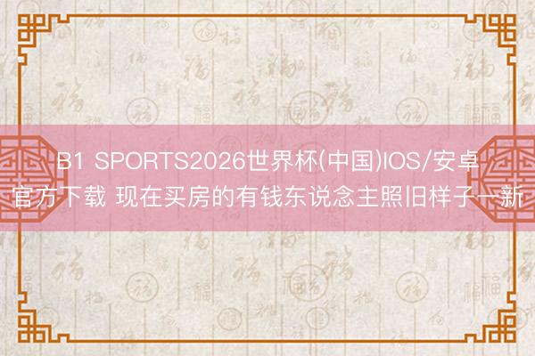 B1 SPORTS2026世界杯(中国)IOS/安卓官方下载 现在买房的有钱东说念主照旧样子一新