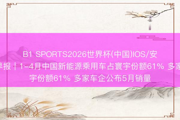 B1 SPORTS2026世界杯(中国)IOS/安卓官方下载 汽车早报|1-4月中国新能源乘用车占寰宇份额61% 多家车企公布5月销量